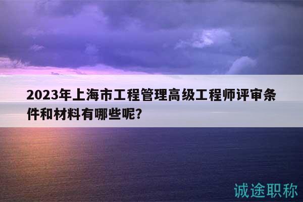 2023年上海市工程管理高级工程师评审条件和材料有哪些呢？