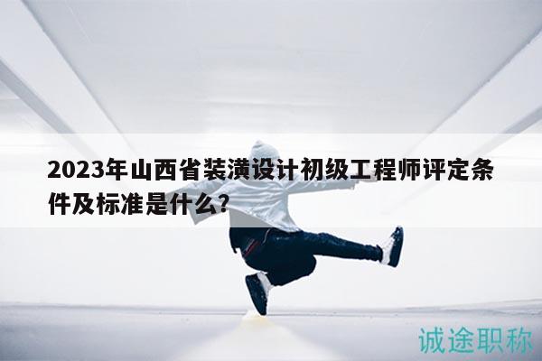 2023年山西省装潢设计初级工程师评定条件及标准是什么？