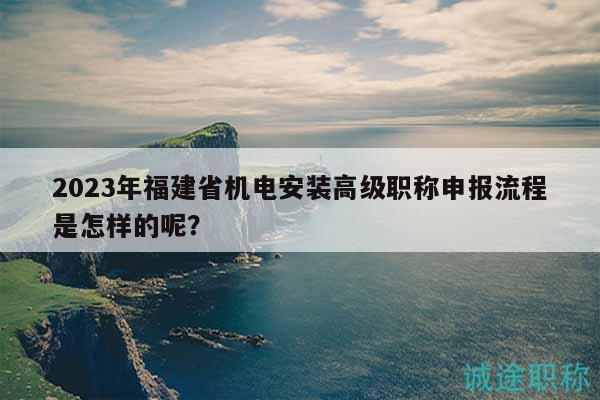 2023年福建省机电安装高级职称申报流程是怎样的呢？