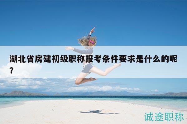 湖北省房建初级职称报考条件要求是什么的呢？