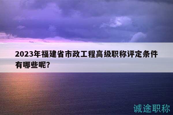2023年福建省市政工程高级职称评定条件有哪些呢？