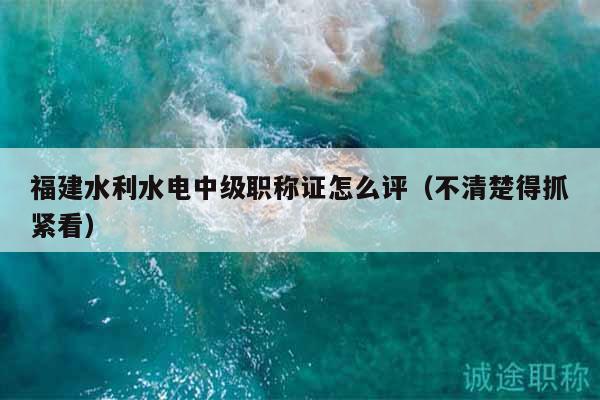 福建水利水电中级职称证怎么评（不清楚得抓紧看）