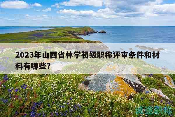 2023年山西省林学初级职称评审条件和材料有哪些？