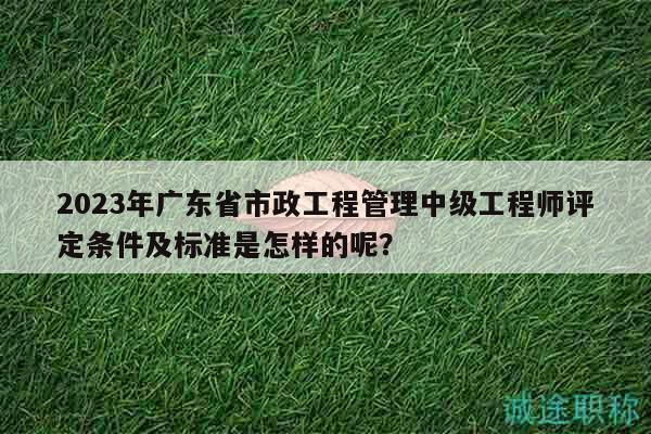 2023年广东省市政工程管理中级工程师评定条件及标准是怎样的呢？