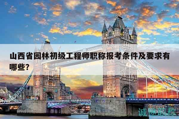 山西省园林初级工程师职称报考条件及要求有哪些？