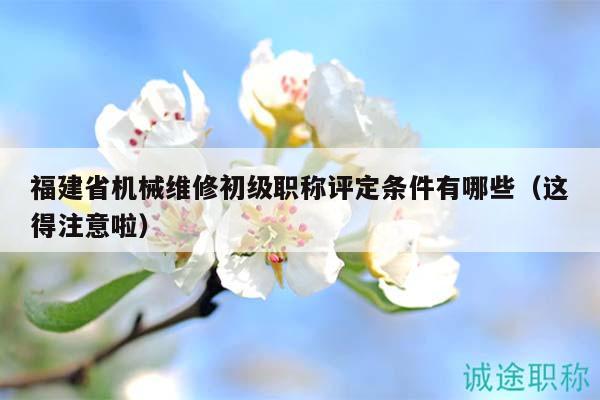 福建省机械维修初级职称评定条件有哪些（这得注意啦）