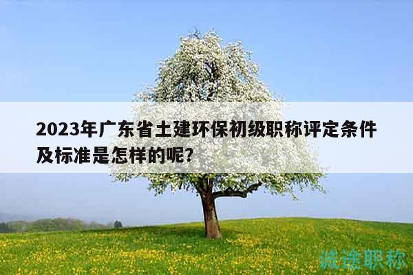 2023年广东省土建环保初级职称评定条件及标准是怎样的呢？