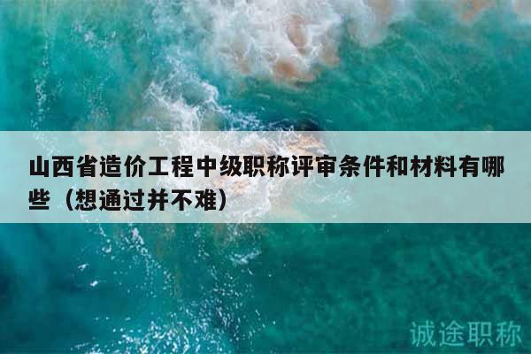 山西省造价工程中级职称评审条件和材料有哪些（想通过并不难）
