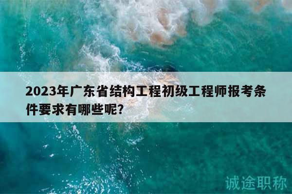 2023年广东省结构工程初级工程师报考条件要求有哪些呢？