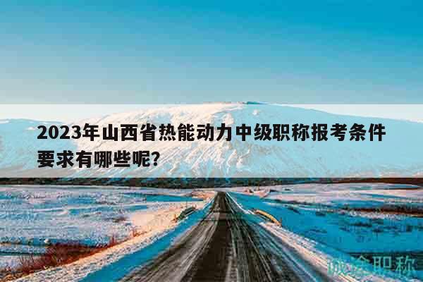 2023年山西省热能动力中级职称报考条件要求有哪些呢？