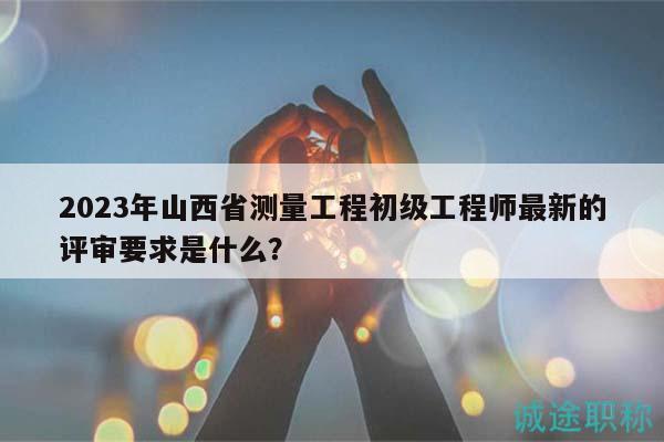 2023年山西省测量工程初级工程师最新的评审要求是什么？