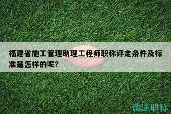 福建省施工管理助理工程师职称评定条件及标准是怎样的呢？