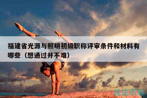 福建省光源与照明初级职称评审条件和材料有哪些（想通过并不难）