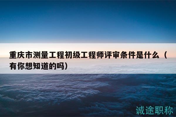 重庆市测量工程初级工程师评审条件是什么（有你想知道的吗）