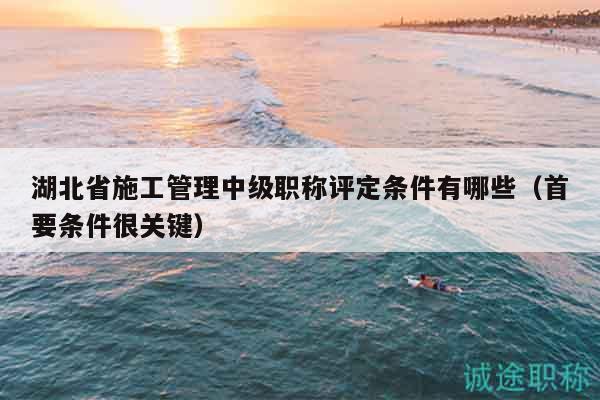 湖北省施工管理中级职称评定条件有哪些（首要条件很关键）