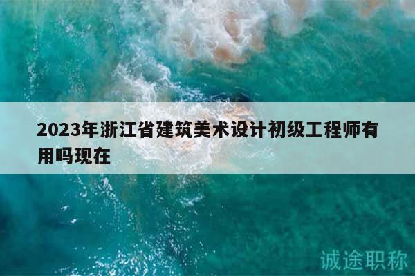 2023年浙江省建筑美术设计初级工程师有用吗现在