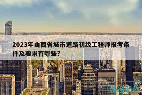 2023年山西省城市道路初级工程师报考条件及要求有哪些？