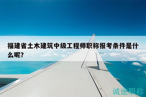福建省土木建筑中级工程师职称报考条件是什么呢？