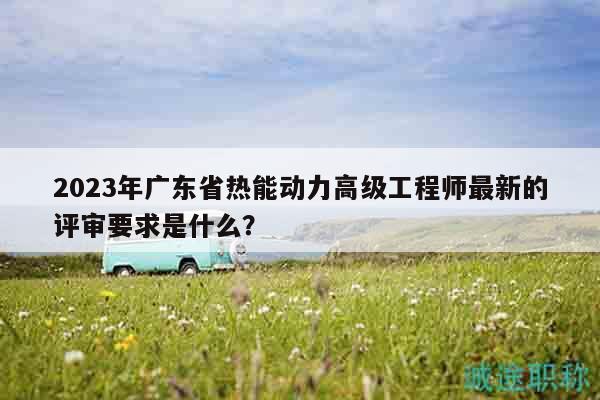 2023年广东省热能动力高级工程师最新的评审要求是什么？