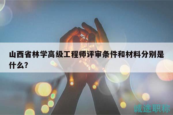 山西省林学高级工程师评审条件和材料分别是什么？