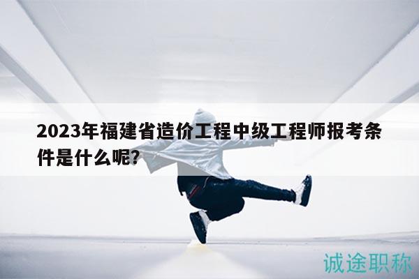 2023年福建省造价工程中级工程师报考条件是什么呢？