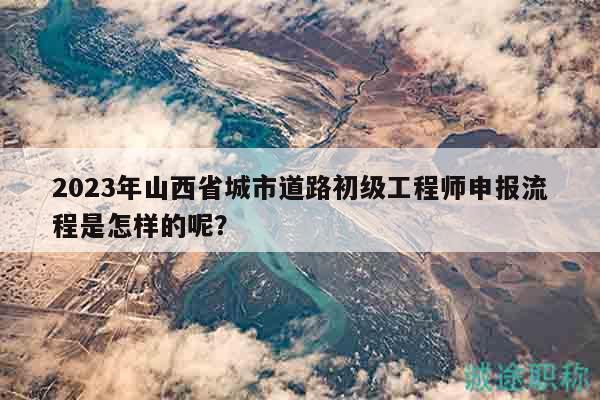 2023年山西省城市道路初级工程师申报流程是怎样的呢？