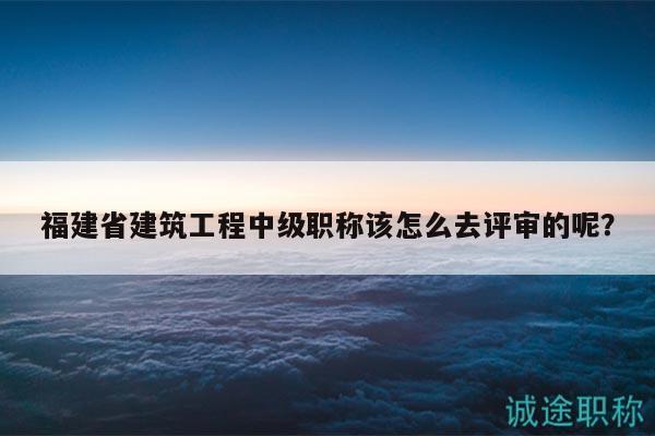 福建省建筑工程中级职称该怎么去评审的呢？