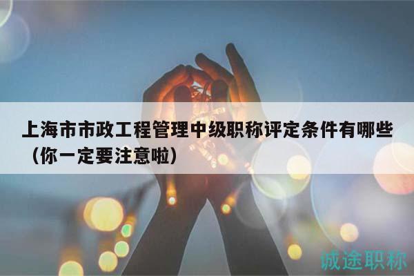 上海市市政工程管理中级职称评定条件有哪些（你一定要注意啦）
