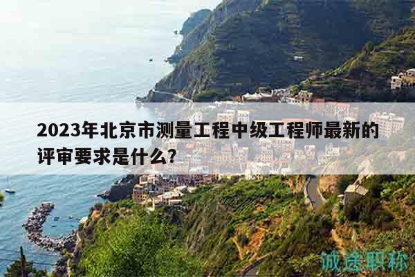2023年北京市测量工程中级工程师最新的评审要求是什么？