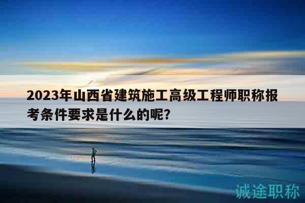 2023年山西省建筑施工高级工程师职称报考条件要求是什么的呢？