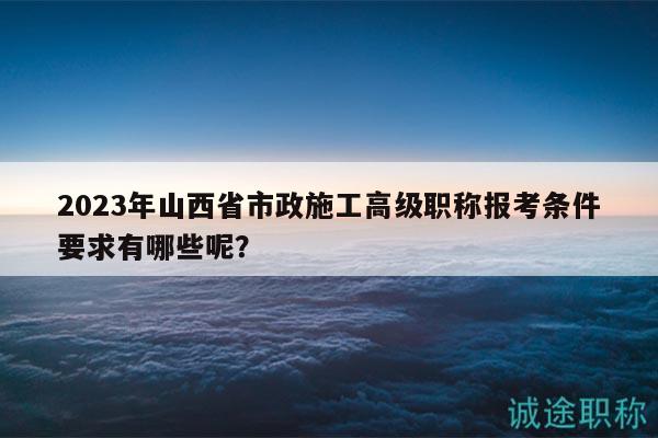 2023年山西省市政施工高级职称报考条件要求有哪些呢？