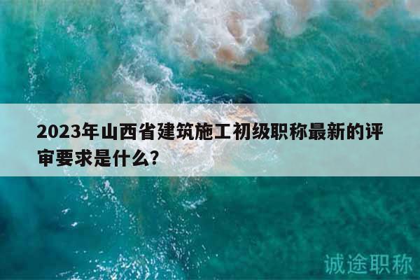 2023年山西省建筑施工初级职称最新的评审要求是什么？