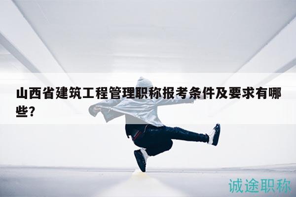 山西省建筑工程管理职称报考条件及要求有哪些？