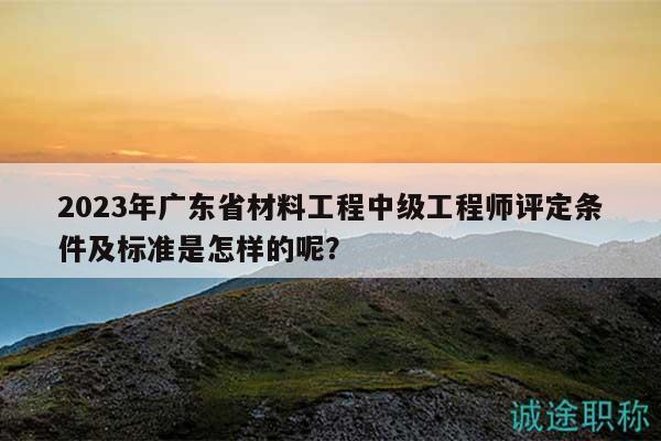 2023年广东省材料工程中级工程师评定条件及标准是怎样的呢？