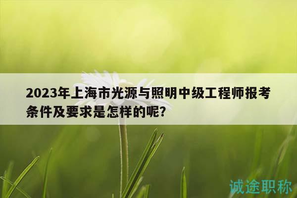 2023年上海市光源与照明中级工程师报考条件及要求是怎样的呢？