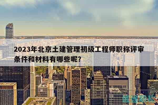 2023年北京土建管理初级工程师职称评审条件和材料有哪些呢？
