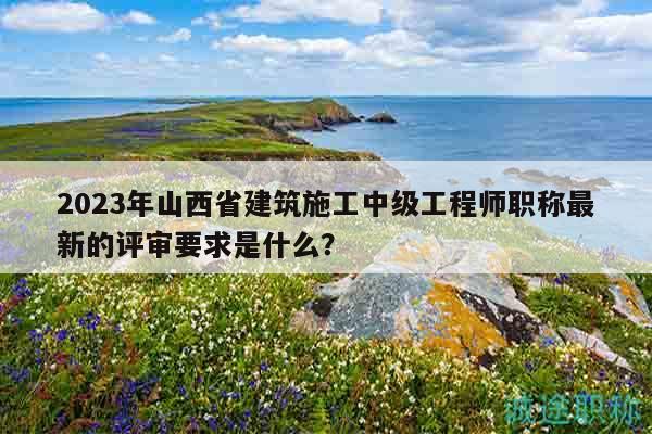 2023年山西省建筑施工中级工程师职称最新的评审要求是什么？