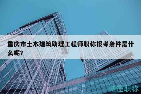 重庆市土木建筑助理工程师职称报考条件是什么呢？
