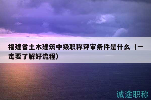 福建省土木建筑中级职称评审条件是什么（一定要了解好流程）
