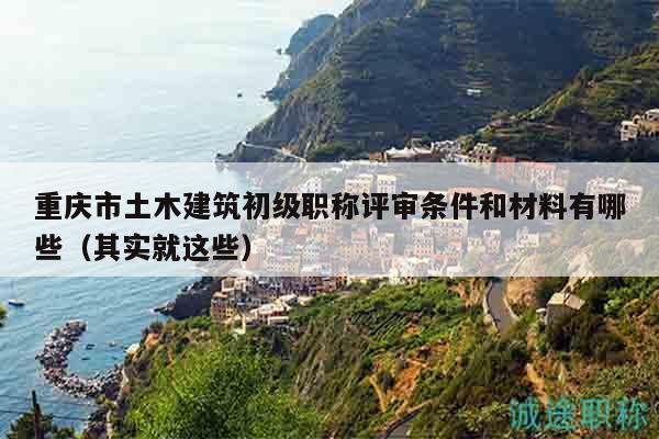 重庆市土木建筑初级职称评审条件和材料有哪些（其实就这些）