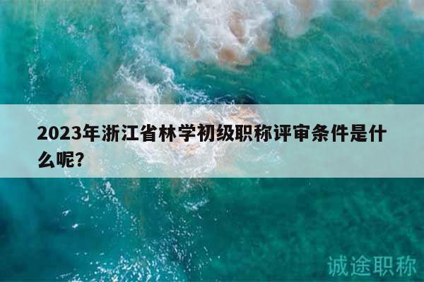 2023年浙江省林学初级职称评审条件是什么呢？