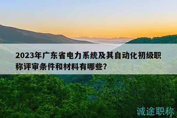 2023年广东省电力系统及其自动化初级职称评审条件和材料有哪些？