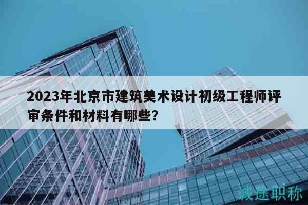 2023年北京市建筑美术设计初级工程师评审条件和材料有哪些？