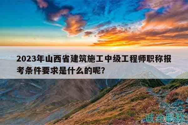 2023年山西省建筑施工中级工程师职称报考条件要求是什么的呢？