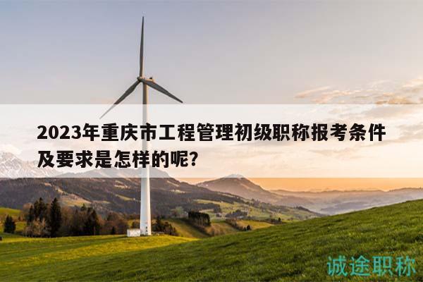2023年重庆市工程管理初级职称报考条件及要求是怎样的呢？