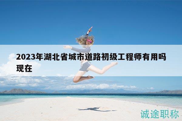 2023年湖北省城市道路初级工程师有用吗现在