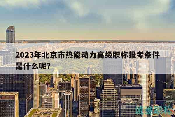 2023年北京市热能动力高级职称报考条件是什么呢？