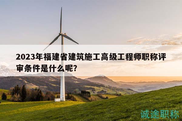 2023年福建省建筑施工高级工程师职称评审条件是什么呢？