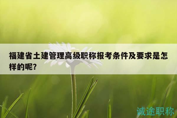 福建省土建管理高级职称报考条件及要求是怎样的呢？