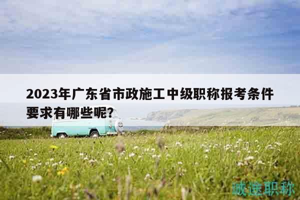 2023年广东省市政施工中级职称报考条件要求有哪些呢？